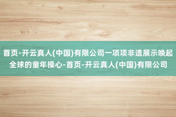 首页-开云真人(中国)有限公司一项项非遗展示唤起全球的童年操心-首页-开云真人(中国)有限公司