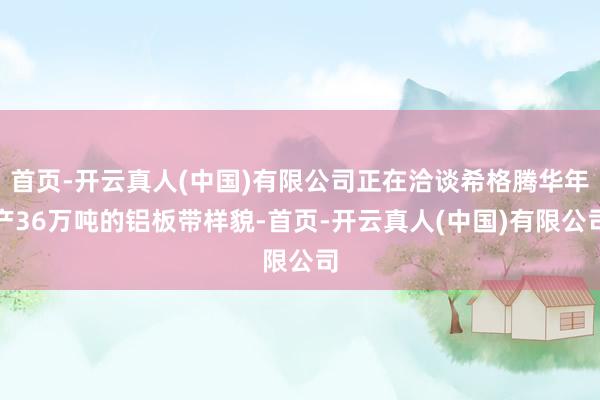 首页-开云真人(中国)有限公司正在洽谈希格腾华年产36万吨的铝板带样貌-首页-开云真人(中国)有限公司