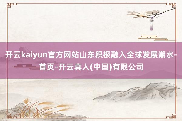 开云kaiyun官方网站山东积极融入全球发展潮水-首页-开云真人(中国)有限公司