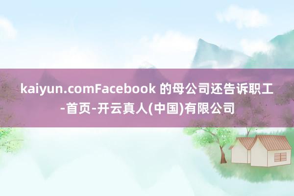 kaiyun.comFacebook 的母公司还告诉职工-首页-开云真人(中国)有限公司